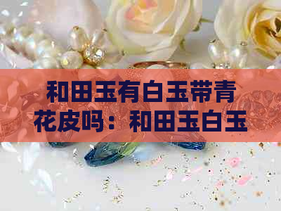 和田玉有白玉带青花皮吗：和田玉白玉好还是青花？