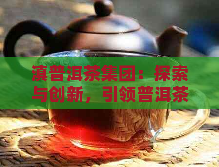 滇普洱茶集团：探索与创新，引领普洱茶产业的未来