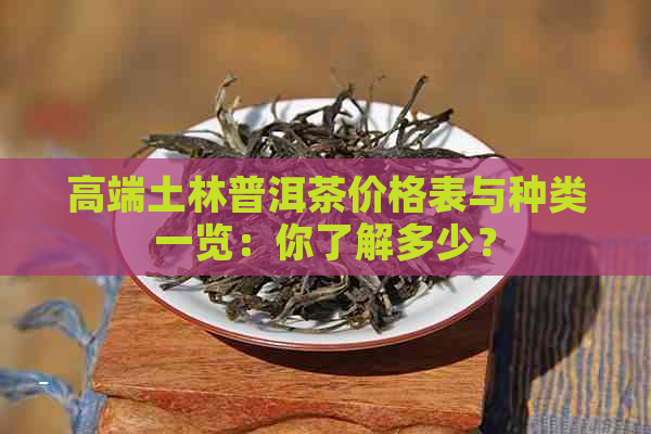 高端土林普洱茶价格表与种类一览：你了解多少？