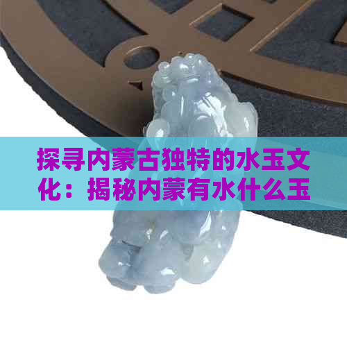 探寻内蒙古独特的水玉文化：揭秘内蒙有水什么玉的奥秘