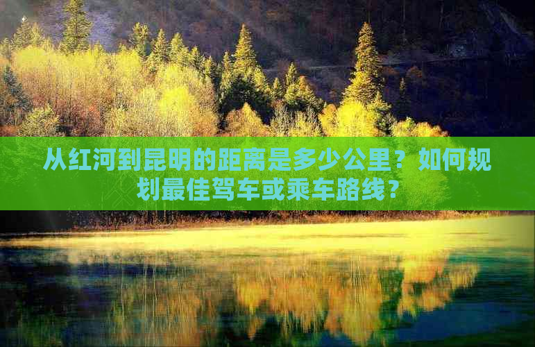 从红河到昆明的距离是多少公里？如何规划更佳驾车或乘车路线？