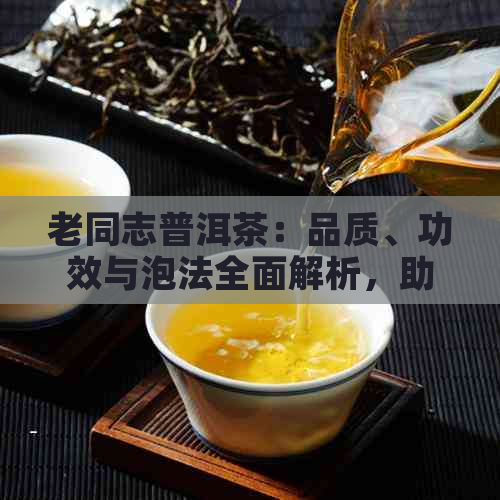 老同志普洱茶：品质、功效与泡法全面解析，助您挑选与品鉴