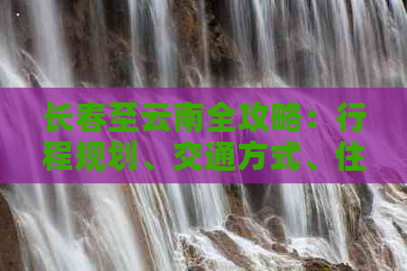 长春至云南全攻略：行程规划、交通方式、住宿推荐、美食体验一应俱全！