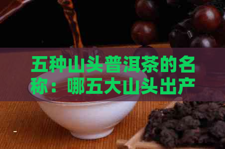 五种山头普洱茶的名称：哪五大山头出产普洱茶？特点与区别解析