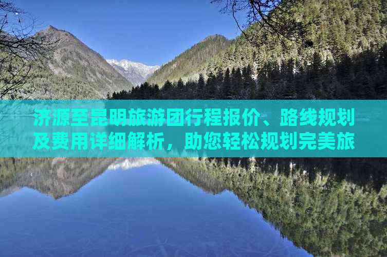 济源至昆明旅游团行程报价、路线规划及费用详细解析，助您轻松规划完美旅行