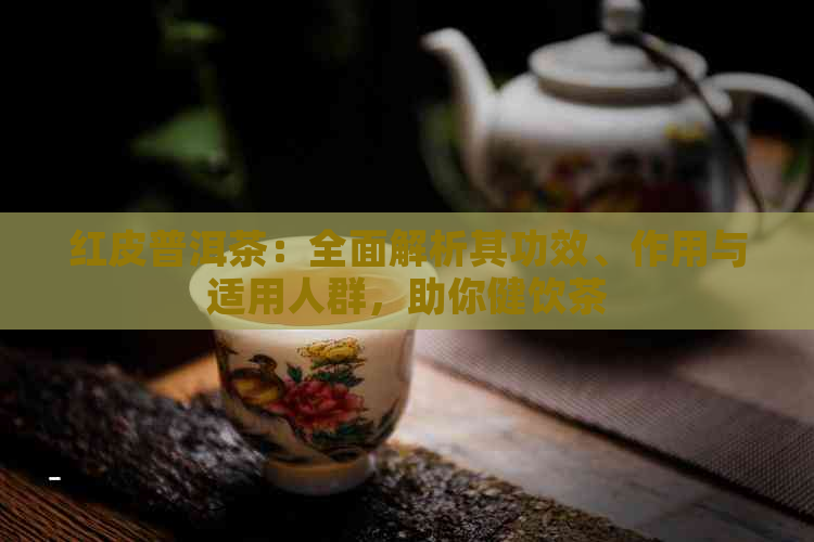 红皮普洱茶：全面解析其功效、作用与适用人群，助你健饮茶