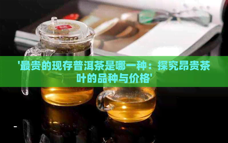 '最贵的现存普洱茶是哪一种：探究昂贵茶叶的品种与价格'