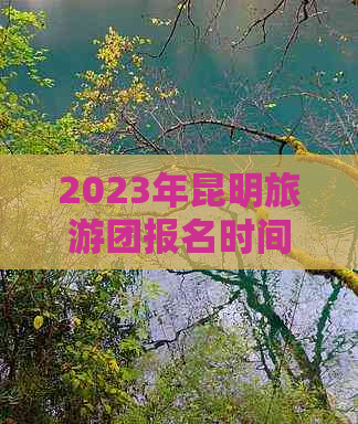 2023年昆明旅游团报名时间及相关信息，包括费用、行程、住宿等全面解析