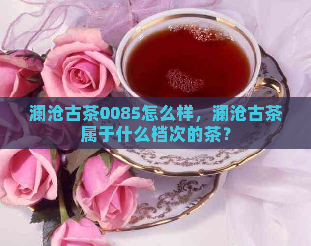 澜沧古茶0085怎么样，澜沧古茶属于什么档次的茶？