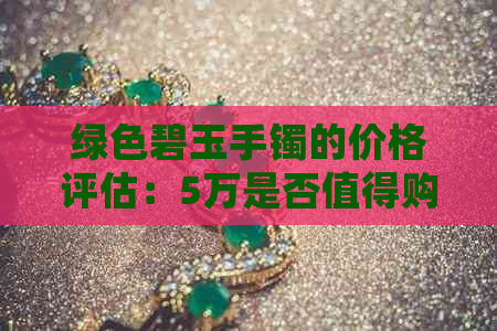 绿色碧玉手镯的价格评估：5万是否值得购买？了解其品质和市场行情