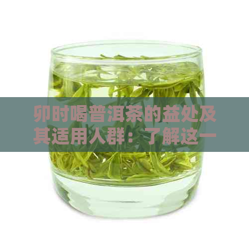 卯时喝普洱茶的益处及其适用人群：了解这一时间饮茶的多重好处