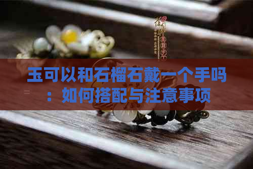 玉可以和石榴石戴一个手吗：如何搭配与注意事项