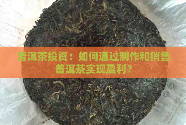 普洱茶投资：如何通过制作和销售普洱茶实现盈利？