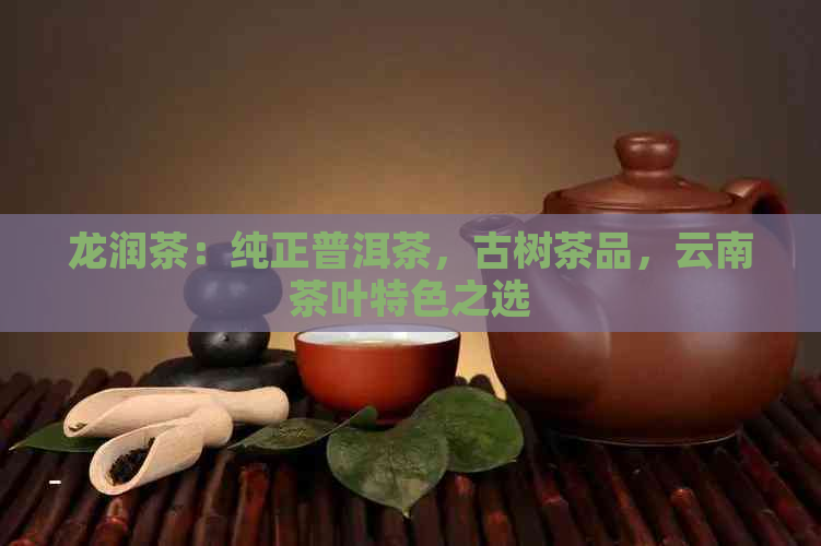 龙润茶：纯正普洱茶，古树茶品，云南茶叶特色之选