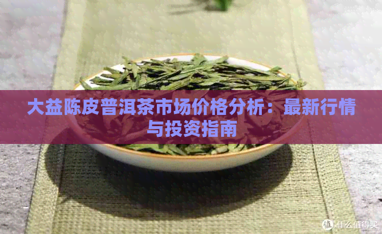 大益陈皮普洱茶市场价格分析：最新行情与投资指南