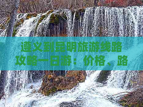 遵义到昆明旅游线路攻略一日游：价格、路线推荐及自驾全解析