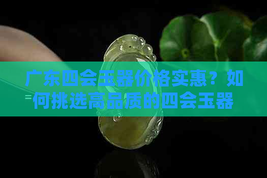 广东四会玉器价格实惠？如何挑选高品质的四会玉器？