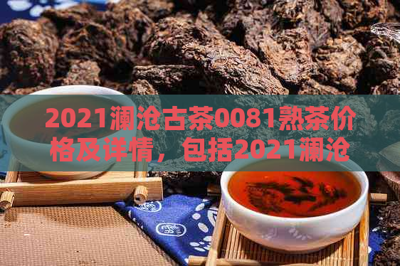 2021澜沧古茶0081熟茶价格及详情，包括2021澜沧古茶001、0083、0085、007