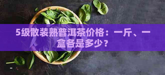 5级散装熟普洱茶价格：一斤、一盒各是多少？