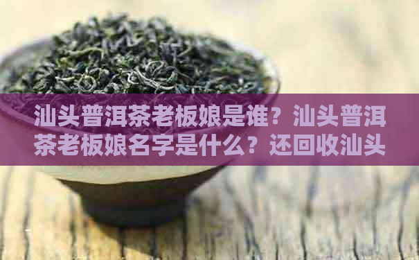 汕头普洱茶老板娘是谁？汕头普洱茶老板娘名字是什么？还回收汕头普洱茶吗？