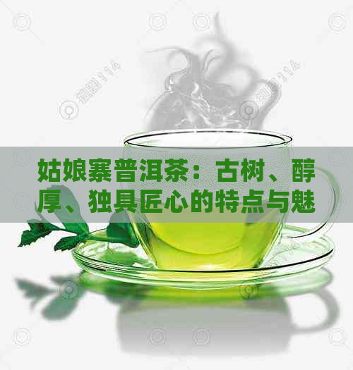 姑娘寨普洱茶：古树、醇厚、独具匠心的特点与魅力