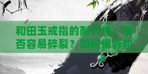 和田玉戒指的耐久性：是否容易碎裂？如何保养和田玉戒指以延长使用寿命？