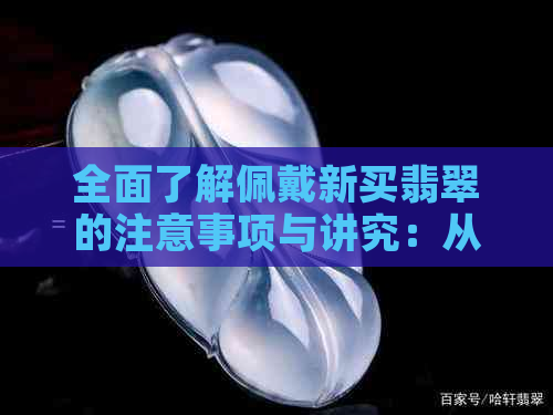 全面了解佩戴新买翡翠的注意事项与讲究：从选购到日常保养全方位指导