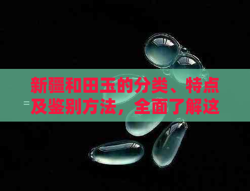 新疆和田玉的分类、特点及鉴别方法，全面了解这种珍贵玉石的入门知识