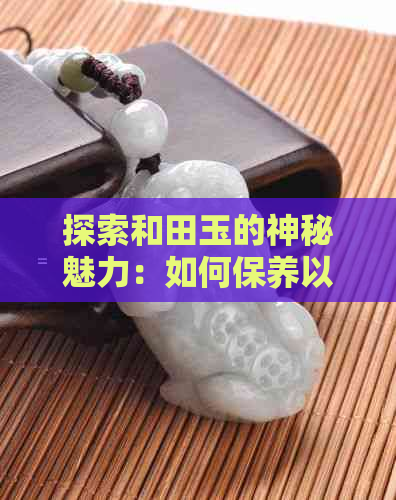 探索和田玉的神秘魅力：如何保养以及出现上手出油现象的原因与处理方法