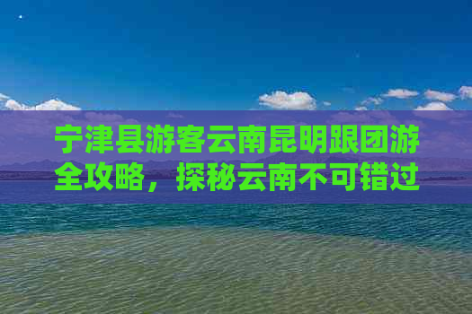 宁津县游客云南昆明跟团游全攻略，探秘云南不可错过的旅游胜地