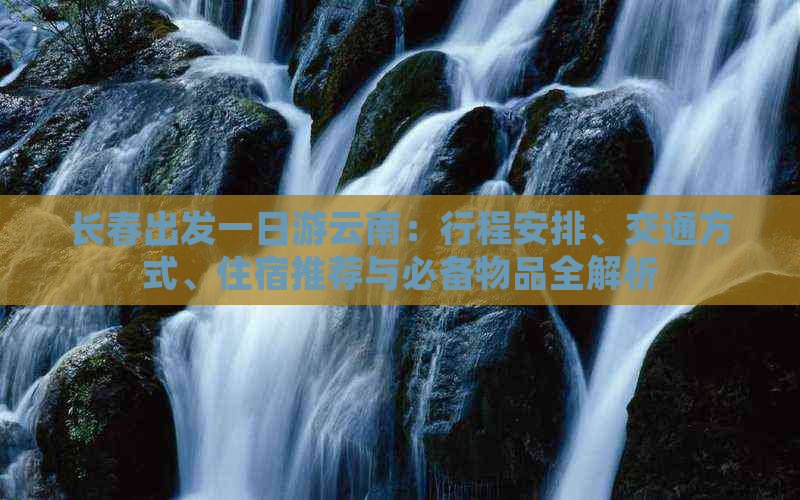 长春出发一日游云南：行程安排、交通方式、住宿推荐与必备物品全解析