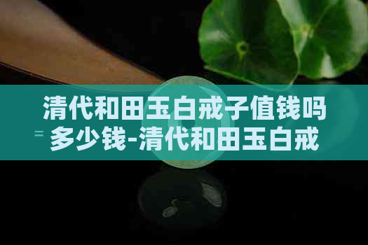 清代和田玉白戒子值钱吗多少钱-清代和田玉白戒子值钱吗多少钱一个