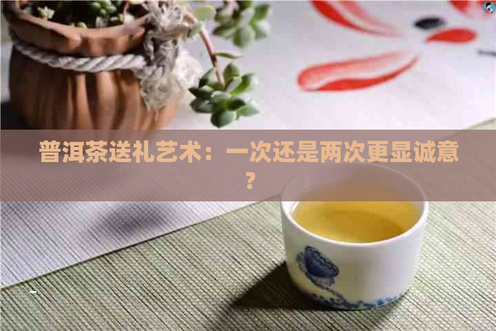 普洱茶送礼艺术：一次还是两次更显诚意？