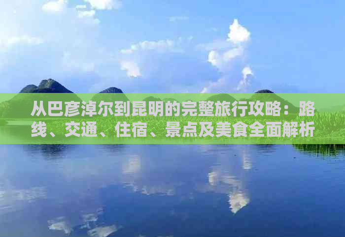 从巴彦淖尔到昆明的完整旅行攻略：路线、交通、住宿、景点及美食全面解析