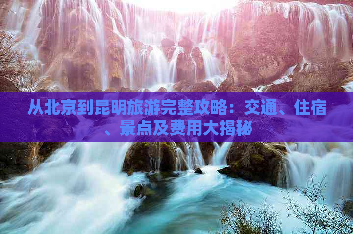 从北京到昆明旅游完整攻略：交通、住宿、景点及费用大揭秘