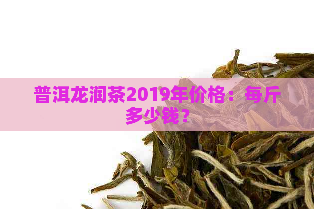 普洱龙润茶2019年价格：每斤多少钱？