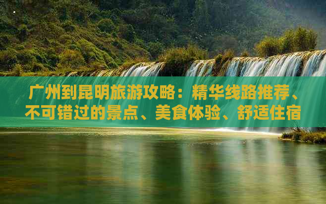 广州到昆明旅游攻略：精华线路推荐、不可错过的景点、美食体验、舒适住宿