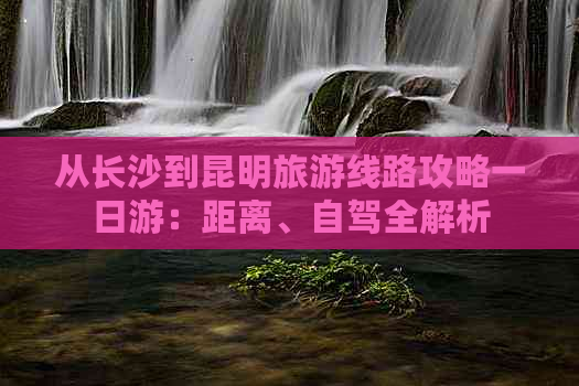 从长沙到昆明旅游线路攻略一日游：距离、自驾全解析