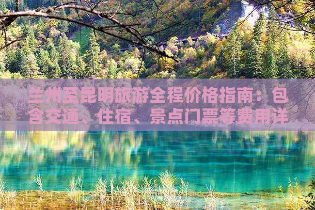 兰州至昆明旅游全程价格指南：包含交通、住宿、景点门票等费用详细解析