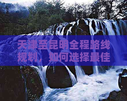 天津至昆明全程路线规划，如何选择更佳出行方式及所需时间详解