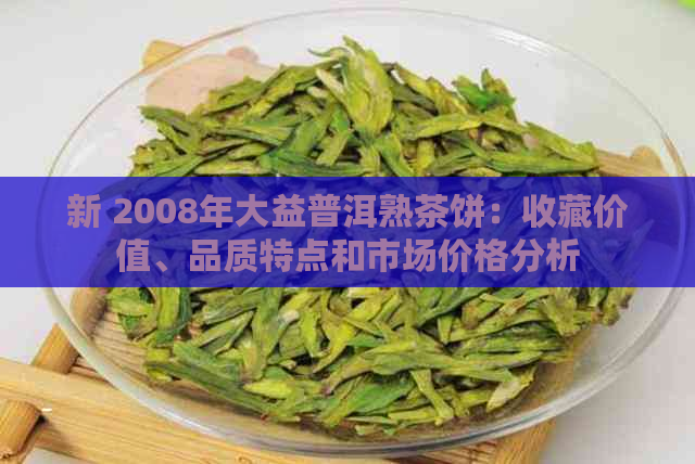 新 2008年大益普洱熟茶饼：收藏价值、品质特点和市场价格分析