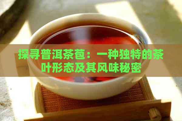 探寻普洱茶苞：一种独特的茶叶形态及其风味秘密