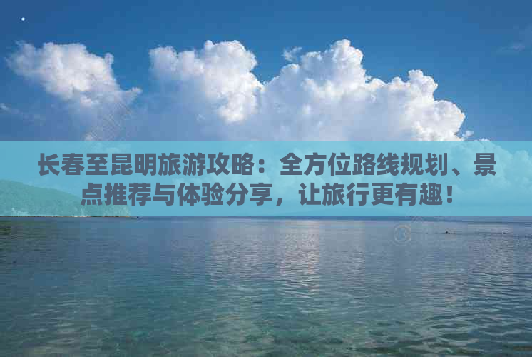 长春至昆明旅游攻略：全方位路线规划、景点推荐与体验分享，让旅行更有趣！