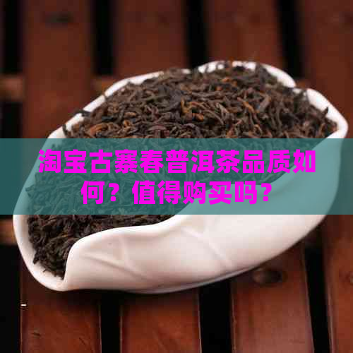 淘宝古寨春普洱茶品质如何？值得购买吗？