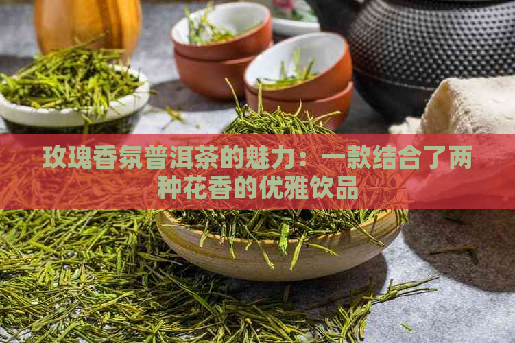 玫瑰香氛普洱茶的魅力：一款结合了两种花香的优雅饮品