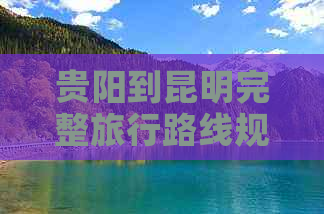 贵阳到昆明完整旅行路线规划：交通方式、住宿建议、景点推荐及必备注意事项