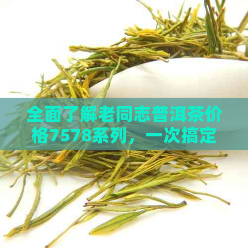 全面了解老同志普洱茶价格7578系列，一次搞定所有疑问与选项