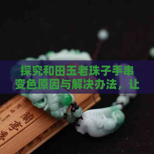 探究和田玉老珠子手串变色原因与解决办法，让你的珠子保持持久美观