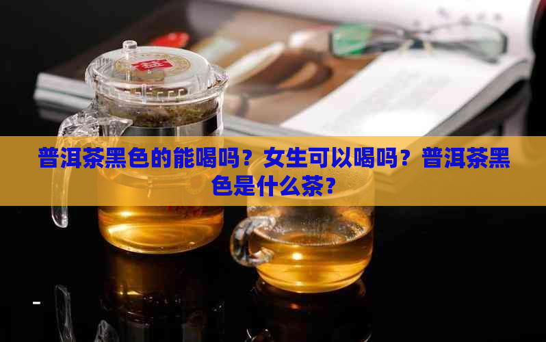 普洱茶黑色的能喝吗？女生可以喝吗？普洱茶黑色是什么茶？