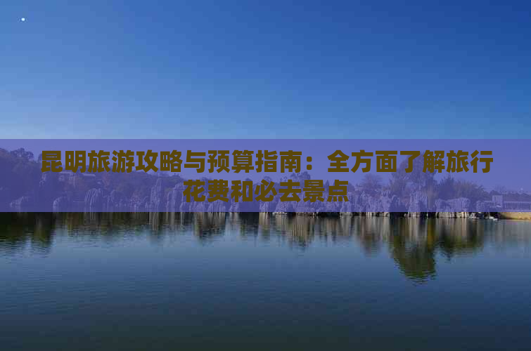 昆明旅游攻略与预算指南：全方面了解旅行花费和必去景点